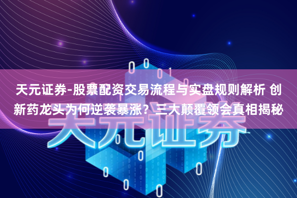 天元证券-股票配资交易流程与实盘规则解析 创新药龙头为何逆袭暴涨？三大颠覆领会真相揭秘