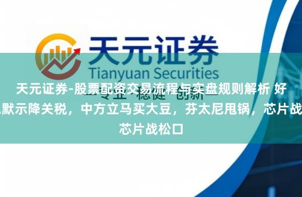 天元证券-股票配资交易流程与实盘规则解析 好意思默示降关税，中方立马买大豆，芬太尼甩锅，芯片战松口