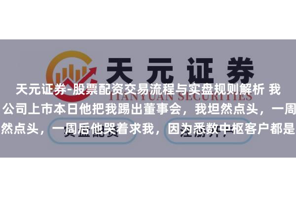 天元证券-股票配资交易流程与实盘规则解析 我砸钱供表哥创业10年，公司上市本日他把我踢出董事会，我坦然点头，一周后他哭着求我，因为悉数中枢客户都是我的东谈主脉