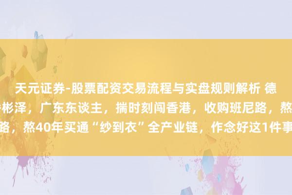 天元证券-股票配资交易流程与实盘规则解析 德永佳集团首创东谈主潘彬泽，广东东谈主，揣时刻闯香港，收购班尼路，熬40年买通“纱到衣”全产业链，作念好这1件事，生意越作念越稳