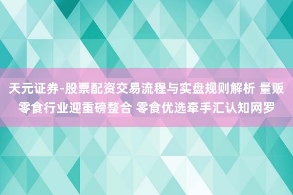 天元证券-股票配资交易流程与实盘规则解析 量贩零食行业迎重磅整合 零食优选牵手汇认知网罗