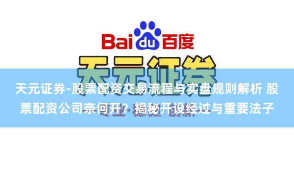 天元证券-股票配资交易流程与实盘规则解析 股票配资公司奈何开？揭秘开设经过与重要法子