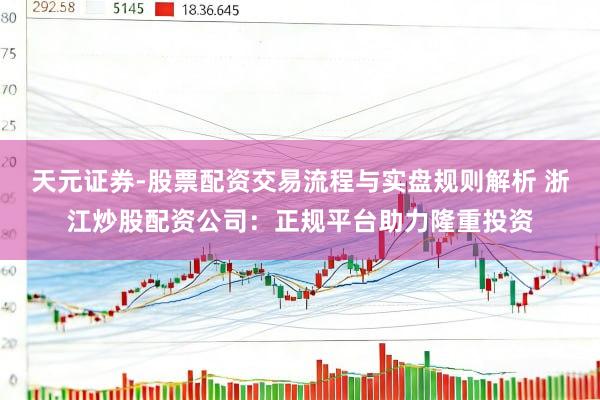 天元证券-股票配资交易流程与实盘规则解析 浙江炒股配资公司：正规平台助力隆重投资