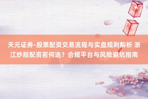 天元证券-股票配资交易流程与实盘规则解析 浙江炒股配资若何选？合规平台与风险避坑指南