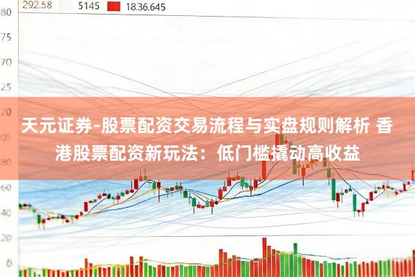 天元证券-股票配资交易流程与实盘规则解析 香港股票配资新玩法：低门槛撬动高收益