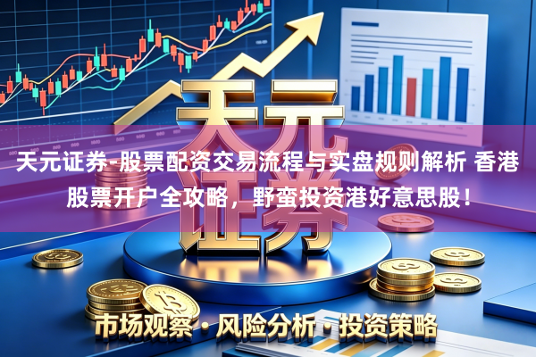 天元证券-股票配资交易流程与实盘规则解析 香港股票开户全攻略，野蛮投资港好意思股！