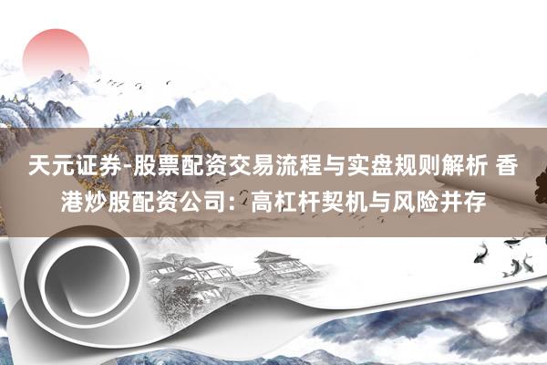 天元证券-股票配资交易流程与实盘规则解析 香港炒股配资公司：高杠杆契机与风险并存