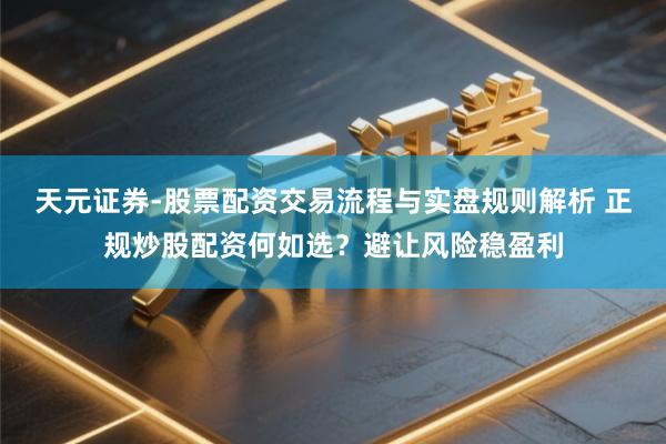 天元证券-股票配资交易流程与实盘规则解析 正规炒股配资何如选？避让风险稳盈利